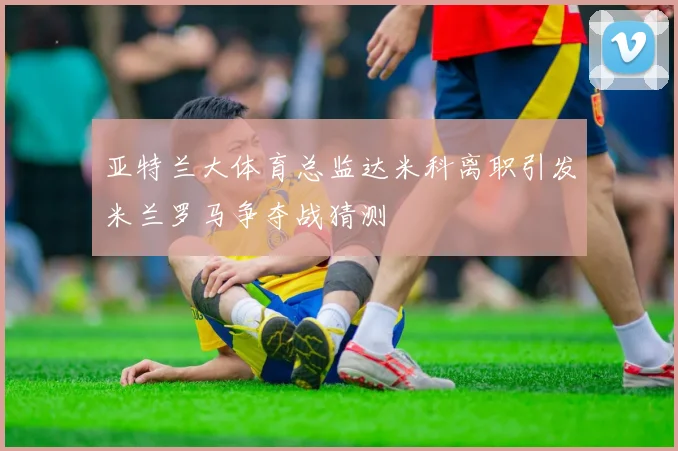 亚特兰大体育总监达米科离职引发米兰罗马争夺战猜测