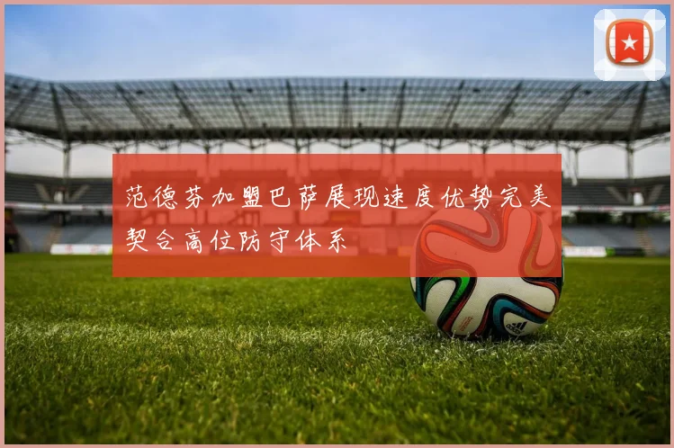 范德芬加盟巴萨展现速度优势完美契合高位防守体系
