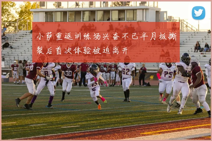 小萨重返训练场兴奋不已半月板撕裂后首次体验被迫离开