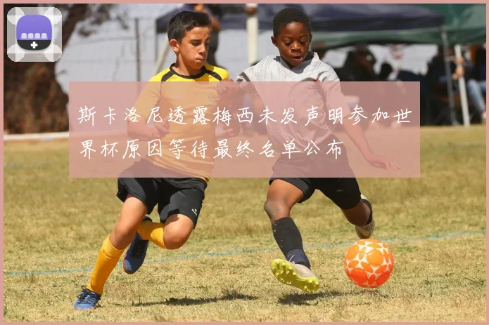 斯卡洛尼透露梅西未发声明参加世界杯原因等待最终名单公布