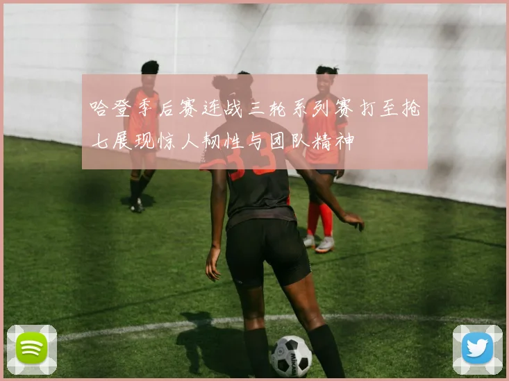 哈登季后赛连战三轮系列赛打至抢七展现惊人韧性与团队精神