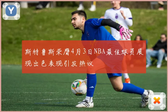 斯特鲁斯荣膺4月3日NBA最佳球员展现出色表现引发热议