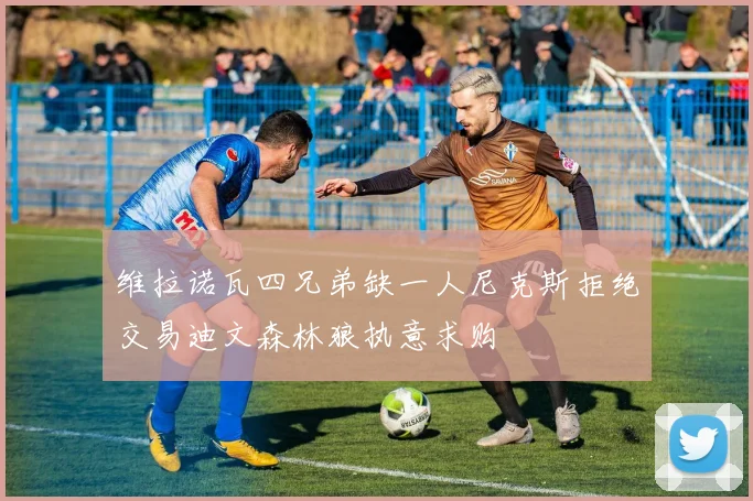 维拉诺瓦四兄弟缺一人尼克斯拒绝交易迪文森林狼执意求购