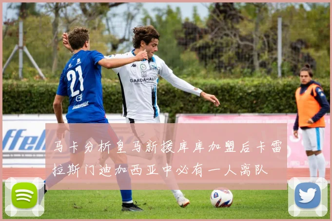 马卡分析皇马新援库库加盟后卡雷拉斯门迪加西亚中必有一人离队