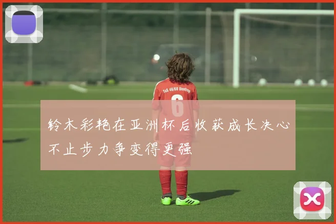 铃木彩艳在亚洲杯后收获成长决心不止步力争变得更强
