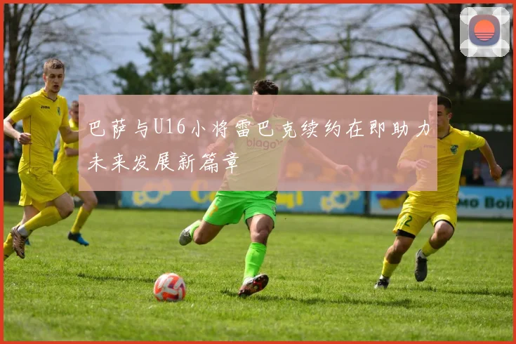 巴萨与U16小将雷巴克续约在即助力未来发展新篇章