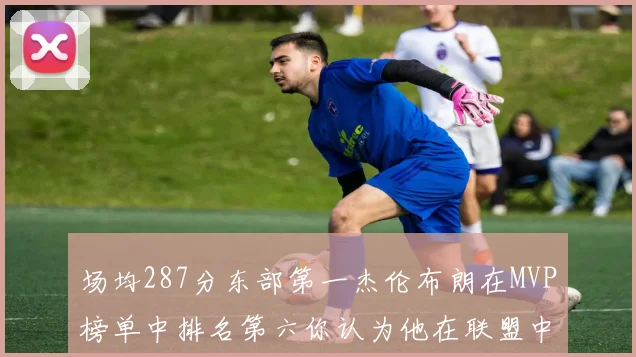 场均287分东部第一杰伦布朗在MVP榜单中排名第六你认为他在联盟中应排第几