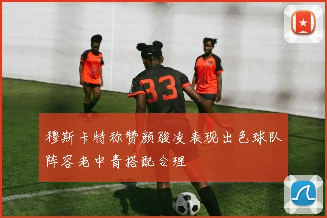 穆斯卡特称赞颜骏凌表现出色球队阵容老中青搭配合理