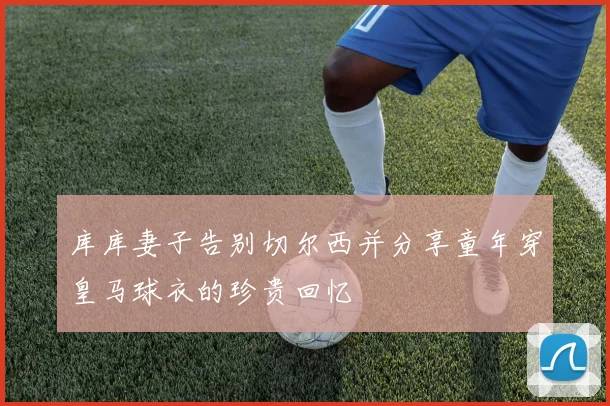 库库妻子告别切尔西并分享童年穿皇马球衣的珍贵回忆