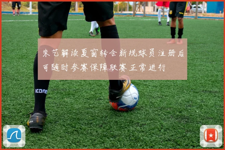 朱艺解读夏窗转会新规球员注册后可随时参赛保障联赛正常进行