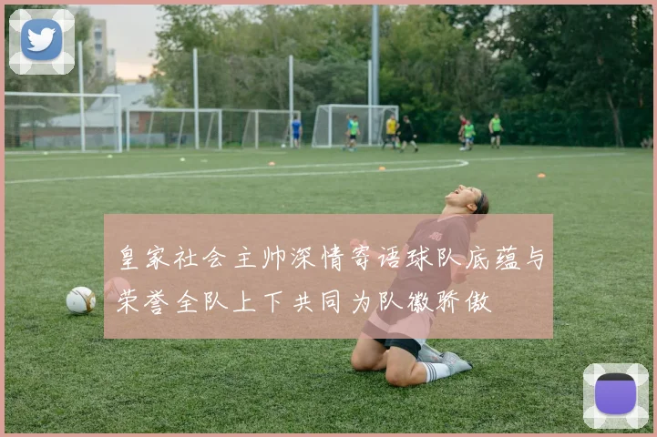 皇家社会主帅深情寄语球队底蕴与荣誉全队上下共同为队徽骄傲