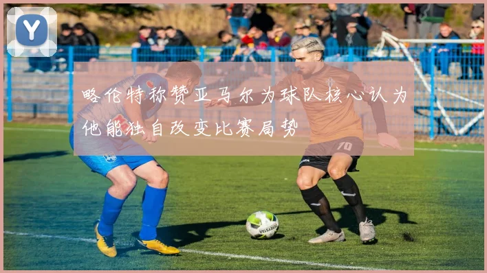 略伦特称赞亚马尔为球队核心认为他能独自改变比赛局势