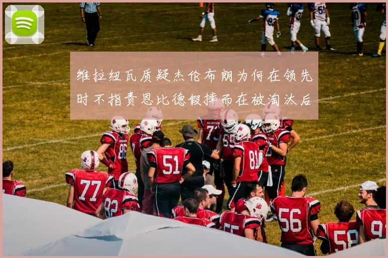 维拉纽瓦质疑杰伦布朗为何在领先时不指责恩比德假摔而在被淘汰后才发声
