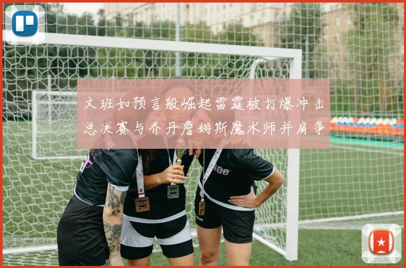 文班如预言般崛起雷霆被打爆冲击总决赛与乔丹詹姆斯魔术师并肩争首冠