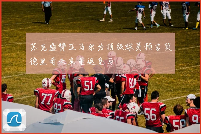苏克盛赞亚马尔为顶级球员预言莫德里奇未来重返皇马