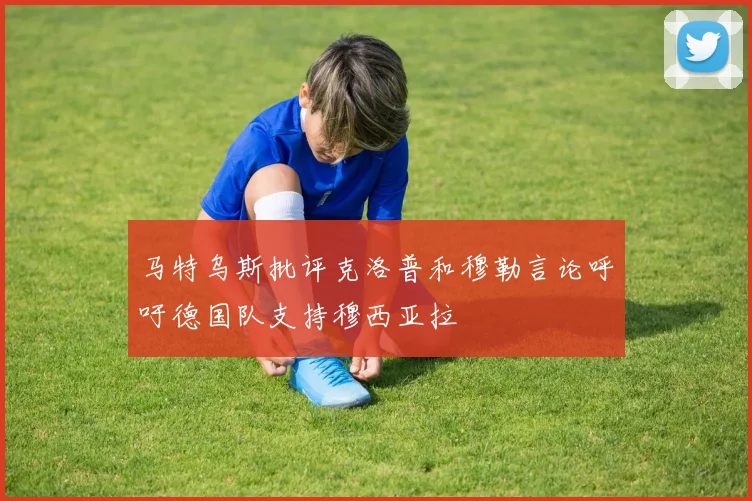 马特乌斯批评克洛普和穆勒言论呼吁德国队支持穆西亚拉