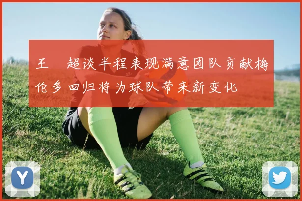 王燊超谈半程表现满意团队贡献梅伦多回归将为球队带来新变化