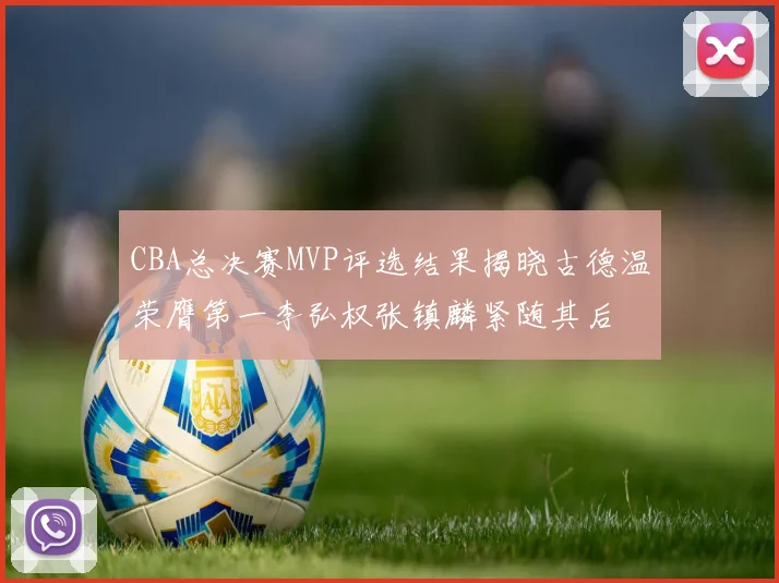 CBA总决赛MVP评选结果揭晓古德温荣膺第一李弘权张镇麟紧随其后