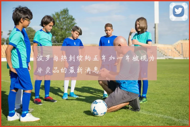 波罗与热刺续约五年加一年被视为非卖品的最新消息
