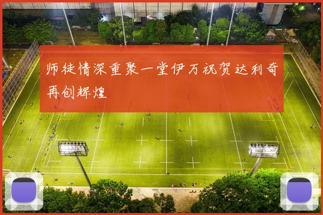 师徒情深重聚一堂伊万祝贺达利奇再创辉煌