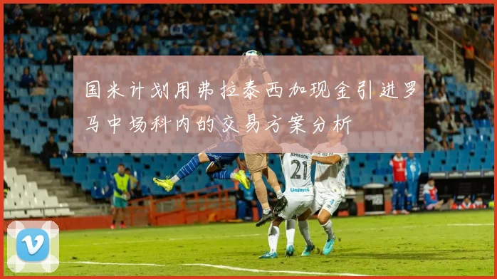 国米计划用弗拉泰西加现金引进罗马中场科内的交易方案分析