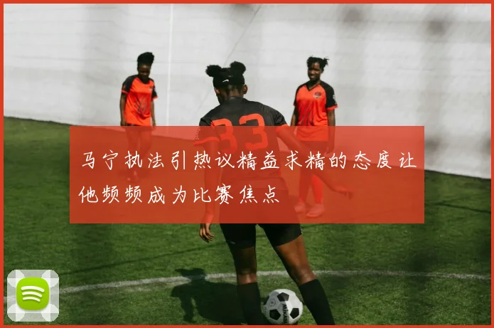马宁执法引热议精益求精的态度让他频频成为比赛焦点