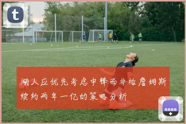 湖人应优先考虑中锋而非给詹姆斯续约两年一亿的策略分析
